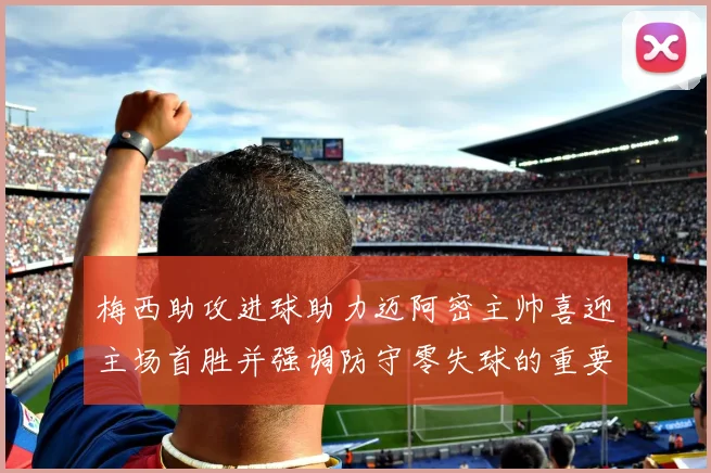 梅西助攻进球助力迈阿密主帅喜迎主场首胜并强调防守零失球的重要性